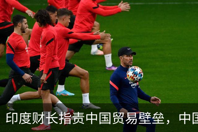 印度财长指责中国贸易壁垒，中国强势回应引发关注