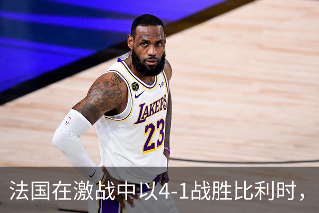 法国在激战中以4-1战胜比利时，球员们喜庆进球瞬间